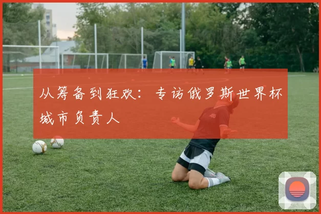 从筹备到狂欢:专访俄罗斯世界杯城市负责人