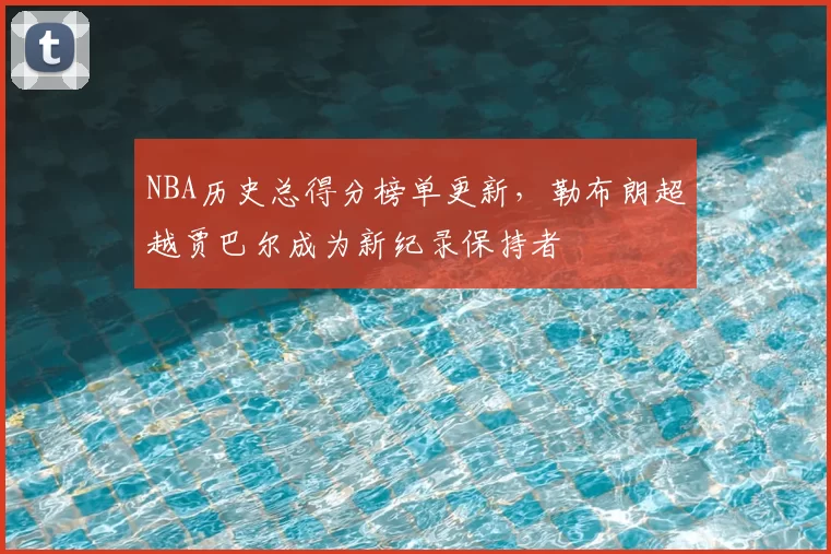 NBA历史总得分榜单更新，勒布朗超越贾巴尔成为新纪录保持者