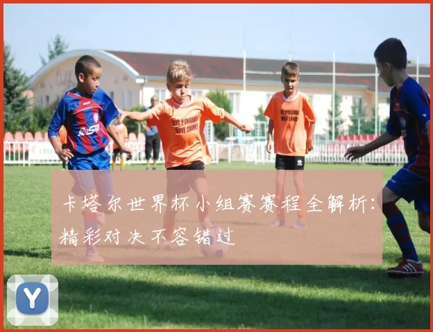 卡塔尔世界杯小组赛赛程全解析:精彩对决不容错过