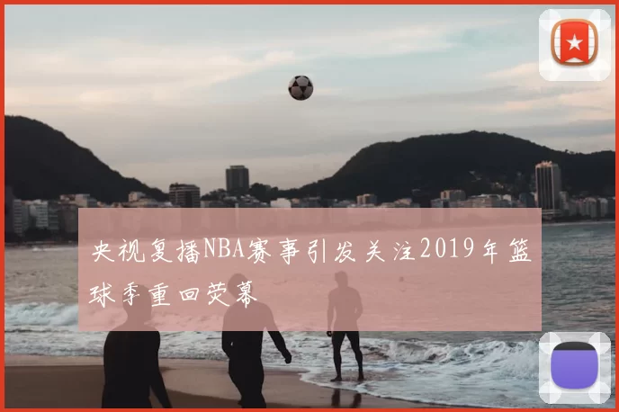 央视复播NBA赛事引发关注2019年篮球季重回荧幕