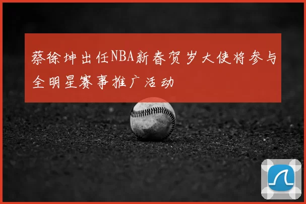 蔡徐坤出任NBA新春贺岁大使将参与全明星赛事推广活动