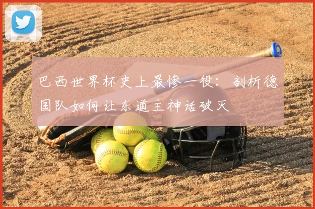 巴西世界杯史上最惨一役:剖析德国队如何让东道主神话破灭