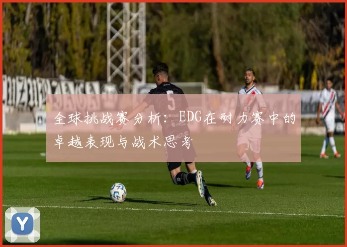 全球挑战赛分析：EDG在耐力赛中的卓越表现与战术思考