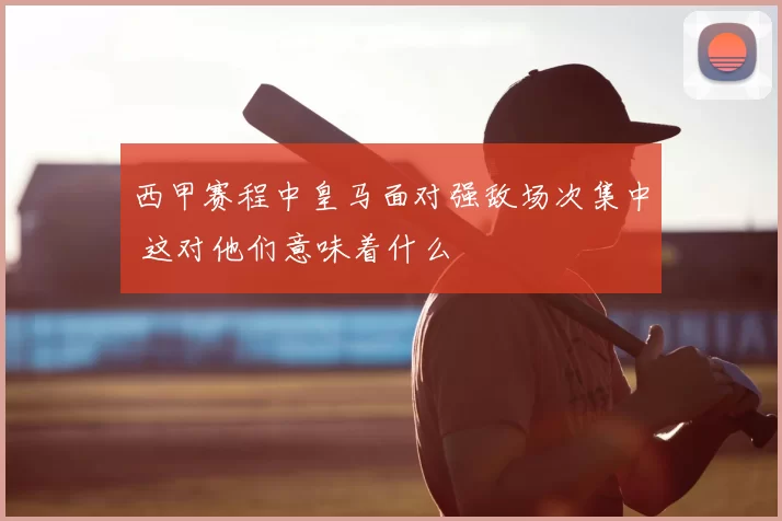 西甲赛程中皇马面对强敌场次集中 这对他们意味着什么