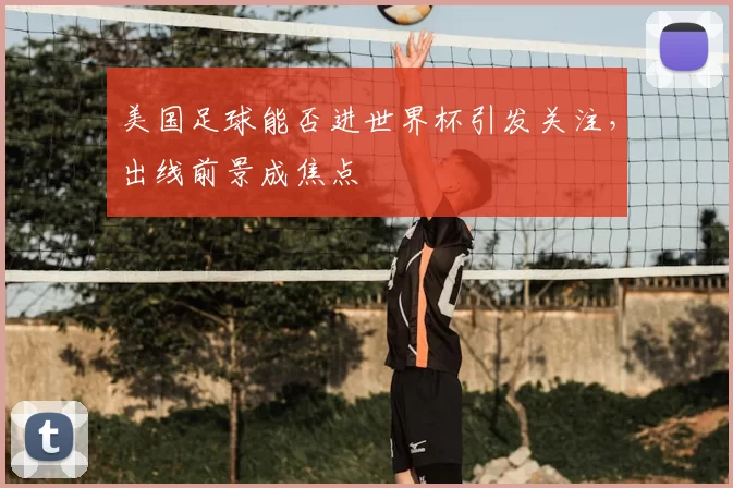 美国足球能否进世界杯引发关注，出线前景成焦点