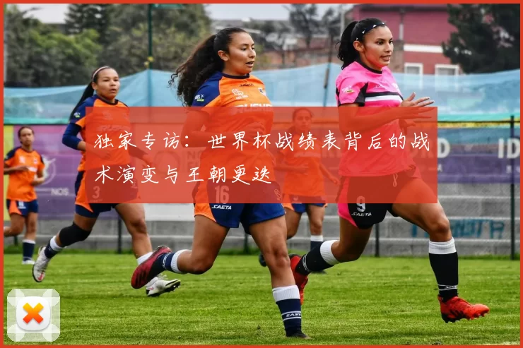 独家专访：世界杯战绩表背后的战术演变与王朝更迭