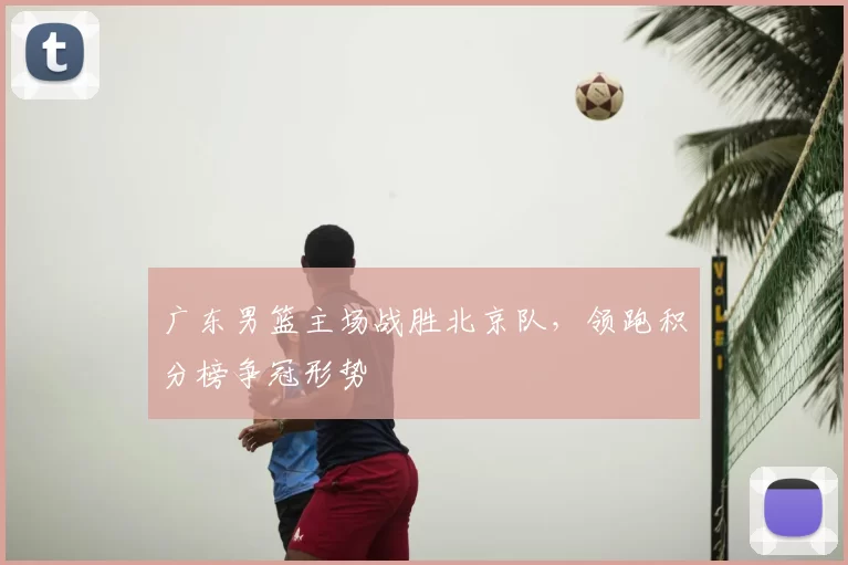 广东男篮主场战胜北京队，领跑积分榜争冠形势