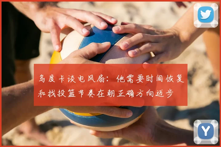 乌度卡谈电风扇:他需要时间恢复和找投篮节奏在朝正确方向迈步