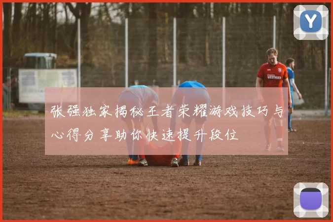 张强独家揭秘王者荣耀游戏技巧与心得分享助你快速提升段位