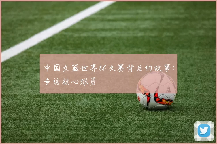 中国女篮世界杯决赛背后的故事:专访核心球员