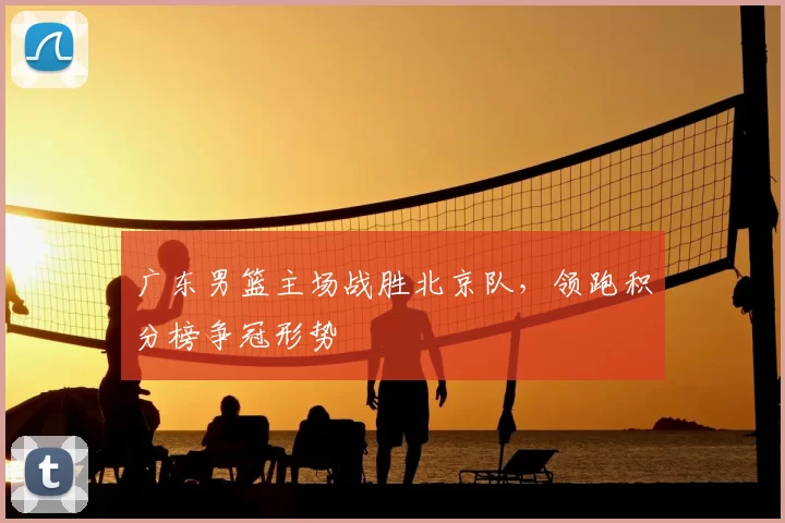 广东男篮主场战胜北京队，领跑积分榜争冠形势
