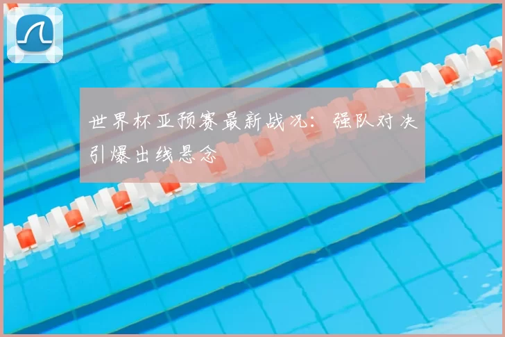世界杯亚预赛最新战况:强队对决引爆出线悬念