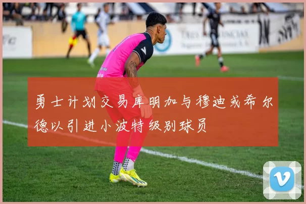 勇士计划交易库明加与穆迪或希尔德以引进小波特级别球员