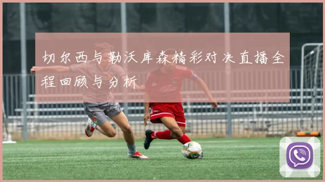切尔西与勒沃库森精彩对决直播全程回顾与分析