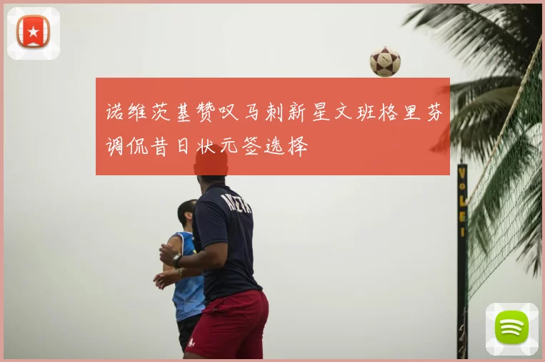 诺维茨基赞叹马刺新星文班格里芬调侃昔日状元签选择