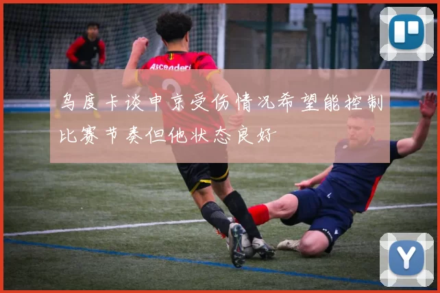 乌度卡谈申京受伤情况希望能控制比赛节奏但他状态良好