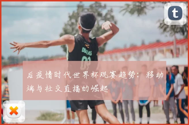 后疫情时代世界杯观赛趋势:移动端与社交直播的崛起