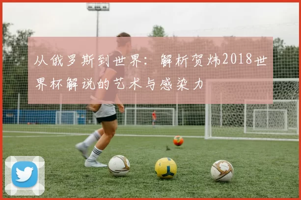 从俄罗斯到世界:解析贺炜2018世界杯解说的艺术与感染力