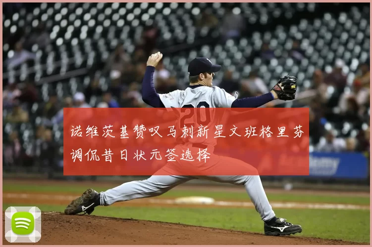 诺维茨基赞叹马刺新星文班格里芬调侃昔日状元签选择