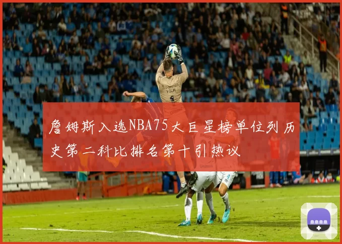 詹姆斯入选NBA75大巨星榜单位列历史第二科比排名第十引热议