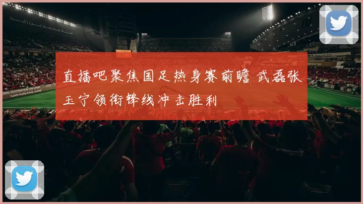 直播吧聚焦国足热身赛前瞻 武磊张玉宁领衔锋线冲击胜利