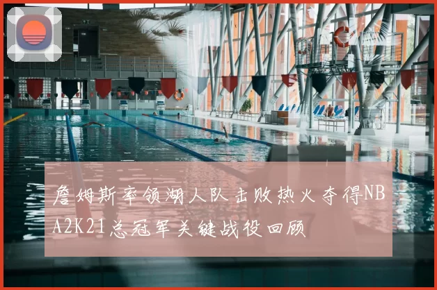 詹姆斯率领湖人队击败热火夺得NBA2K21总冠军关键战役回顾