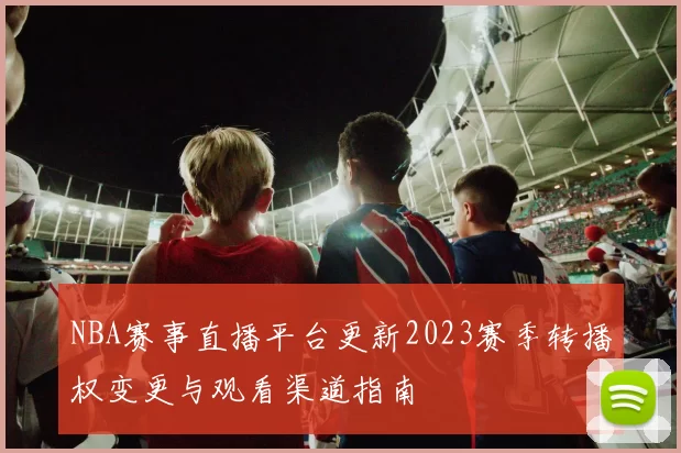 NBA赛事直播平台更新2023赛季转播权变更与观看渠道指南