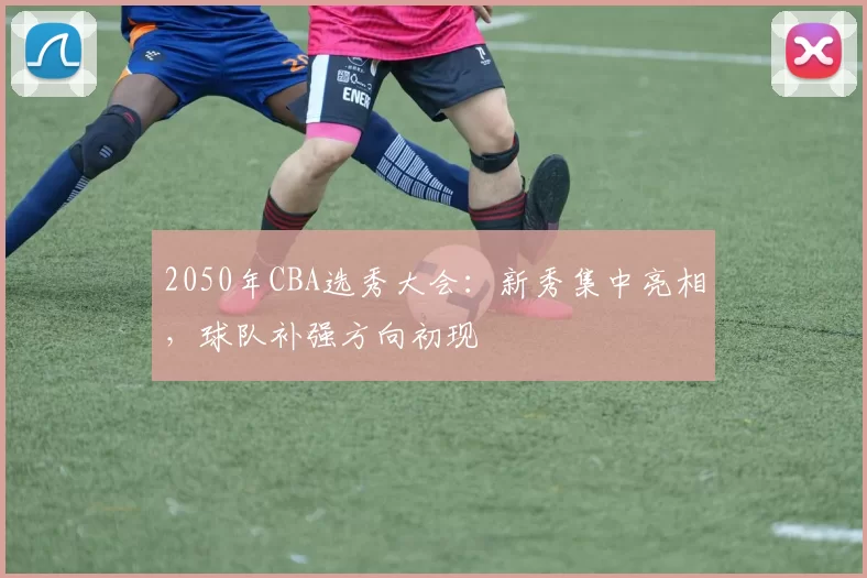 2050年CBA选秀大会：新秀集中亮相，球队补强方向初现