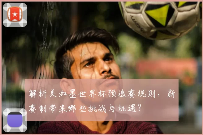 解析美加墨世界杯预选赛规则，新赛制带来哪些挑战与机遇？