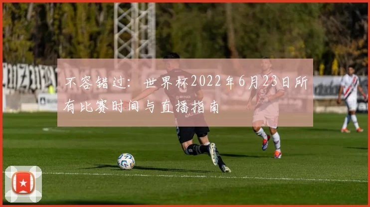 不容错过:世界杯2022年6月23日所有比赛时间与直播指南