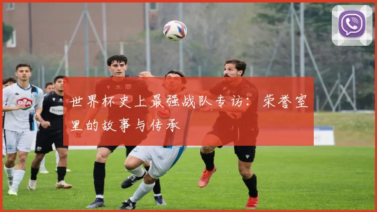 世界杯史上最强战队专访：荣誉室里的故事与传承