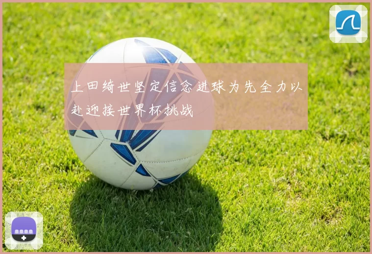 上田绮世坚定信念进球为先全力以赴迎接世界杯挑战