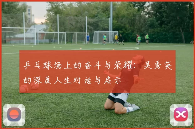 乒乓球场上的奋斗与荣耀:吴秀英的深度人生对话与启示