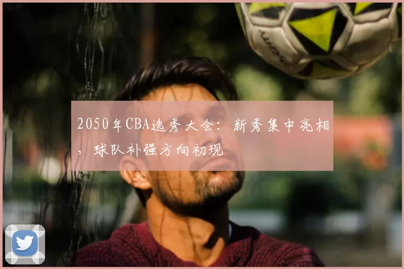 2050年CBA选秀大会：新秀集中亮相，球队补强方向初现