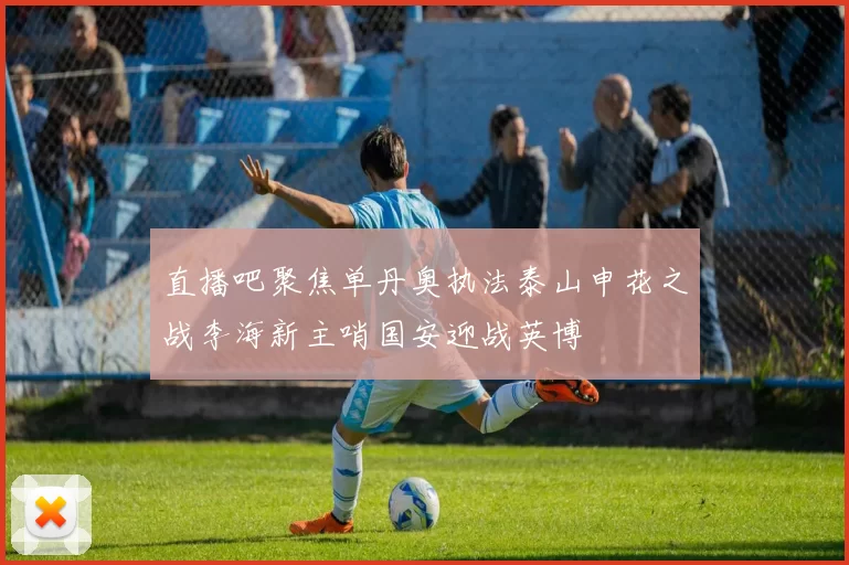 直播吧聚焦单丹奥执法泰山申花之战李海新主哨国安迎战英博