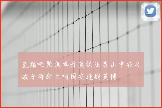 直播吧聚焦单丹奥执法泰山申花之战李海新主哨国安迎战英博