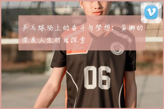 乒乓球场上的奋斗与梦想:黄娜的深度人生对话探索