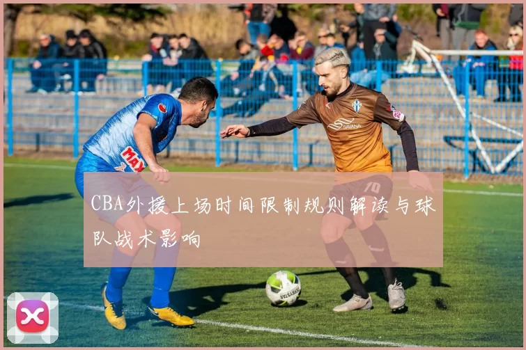 CBA外援上场时间限制规则解读与球队战术影响