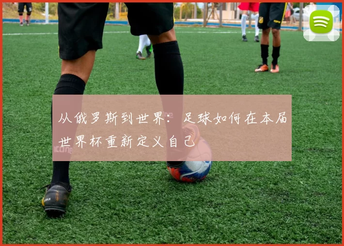 从俄罗斯到世界:足球如何在本届世界杯重新定义自己