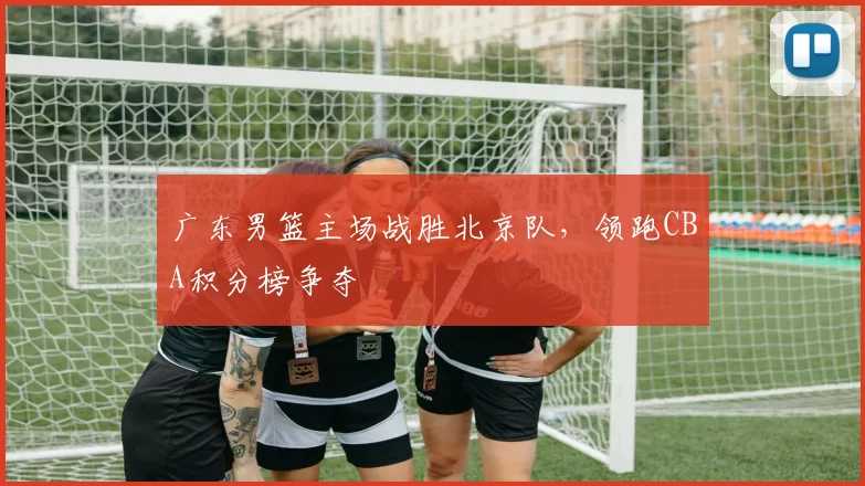 广东男篮主场战胜北京队，领跑CBA积分榜争夺