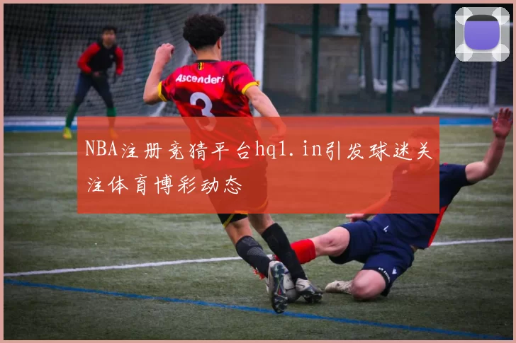 NBA注册竞猜平台hq1.in引发球迷关注体育博彩动态