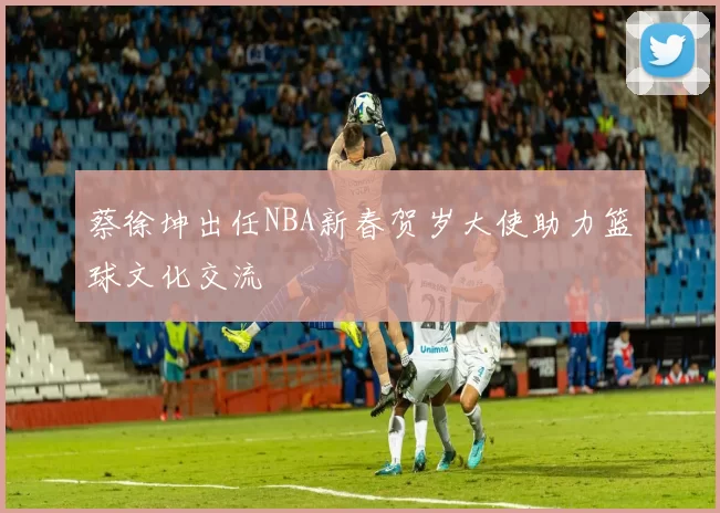 蔡徐坤出任NBA新春贺岁大使助力篮球文化交流