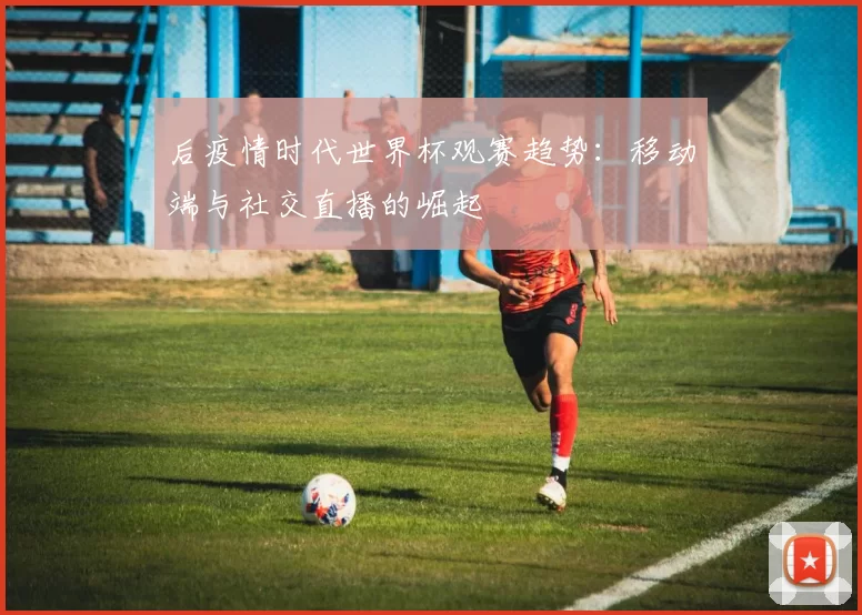 后疫情时代世界杯观赛趋势:移动端与社交直播的崛起