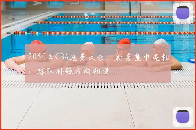 2050年CBA选秀大会：新秀集中亮相，球队补强方向初现