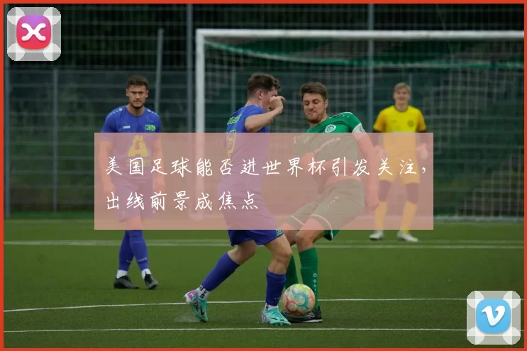 美国足球能否进世界杯引发关注,出线前景成焦点