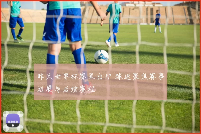 昨天世界杯赛果出炉 球迷聚焦赛事进展与后续赛程