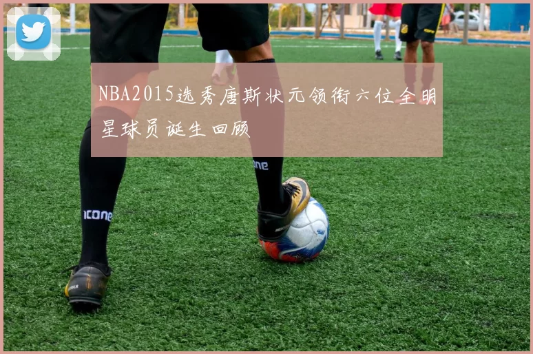 NBA2015选秀唐斯状元领衔六位全明星球员诞生回顾