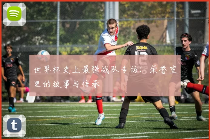 世界杯史上最强战队专访：荣誉室里的故事与传承