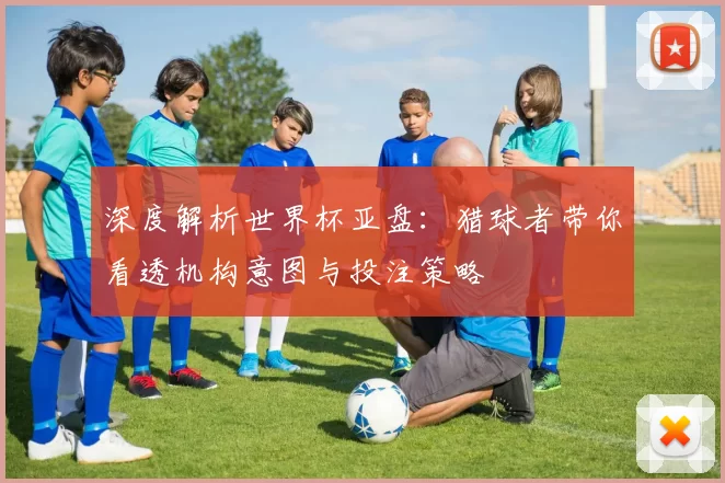 深度解析世界杯亚盘：猎球者带你看透机构意图与投注策略