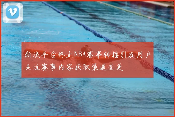新浪平台终止NBA赛事转播引发用户关注赛事内容获取渠道变更